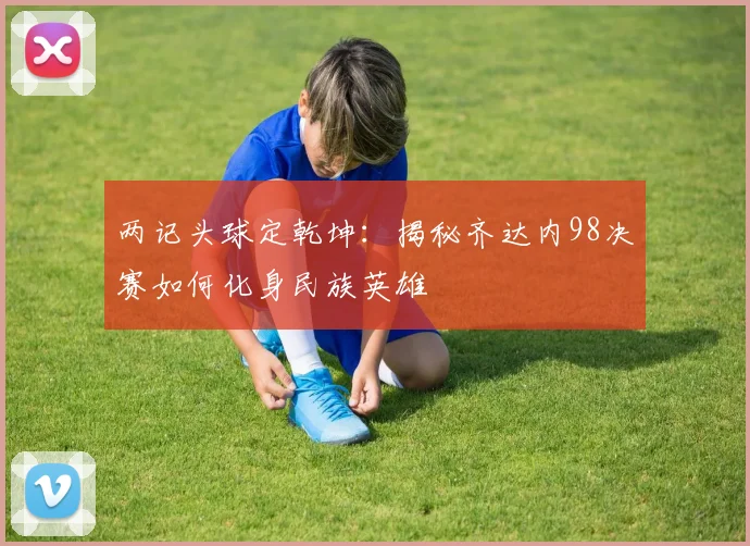 两记头球定乾坤:揭秘齐达内98决赛如何化身民族英雄