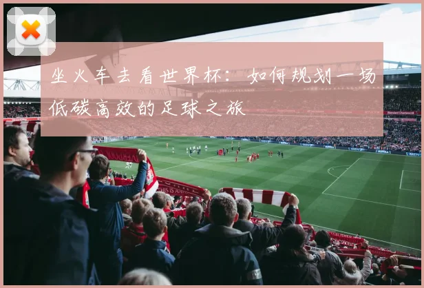 坐火车去看世界杯：如何规划一场低碳高效的足球之旅