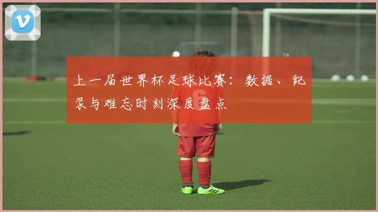 上一届世界杯足球比赛:数据、纪录与难忘时刻深度盘点