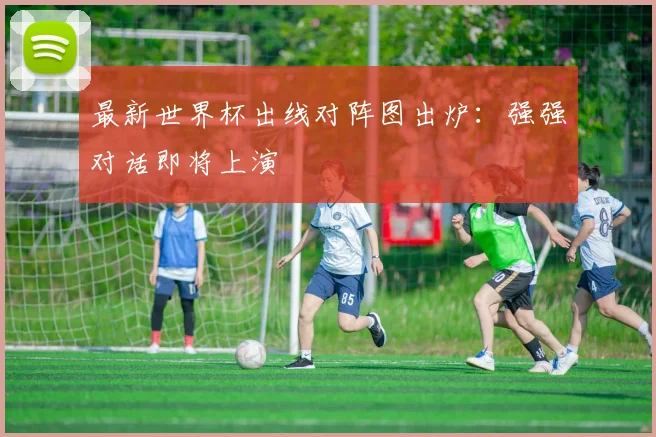 最新世界杯出线对阵图出炉：强强对话即将上演