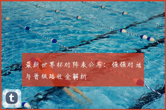 最新世界杯对阵表公布：强强对话与晋级路径全解析
