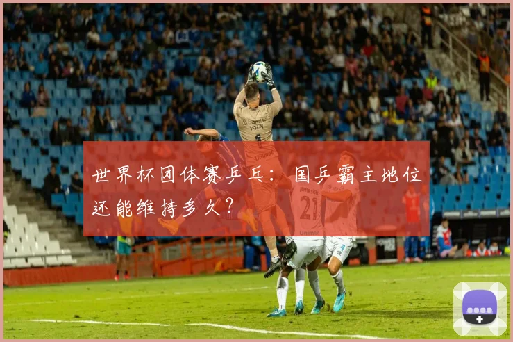 世界杯团体赛乒乓:国乒霸主地位还能维持多久?