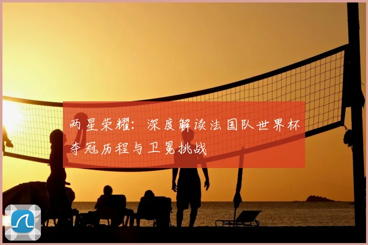 两星荣耀:深度解读法国队世界杯夺冠历程与卫冕挑战