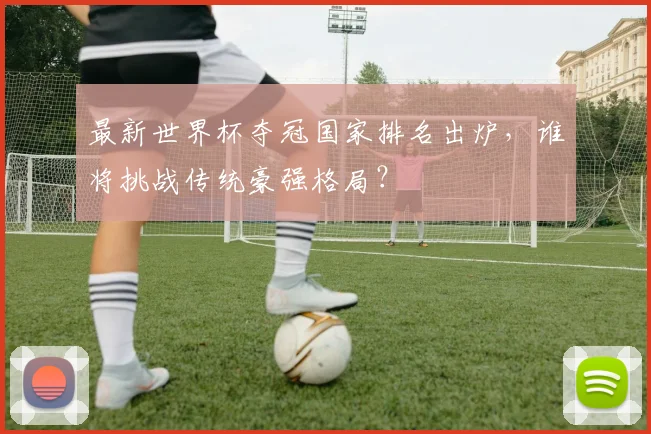 最新世界杯夺冠国家排名出炉,谁将挑战传统豪强格局?
