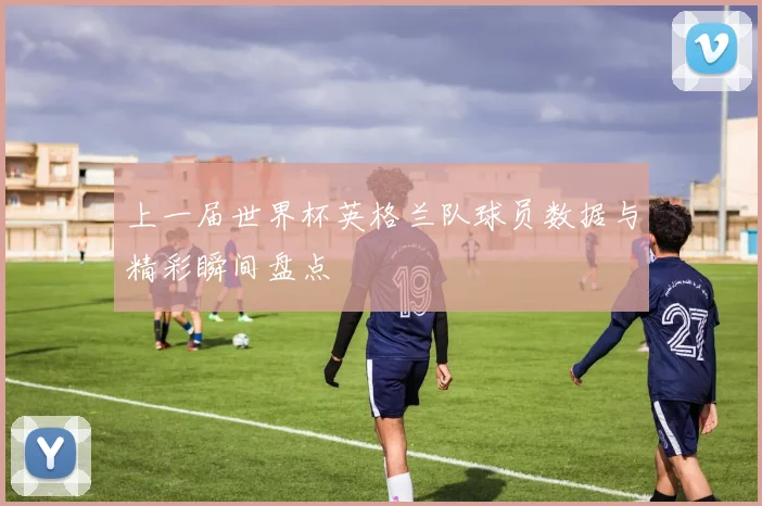 上一届世界杯英格兰队球员数据与精彩瞬间盘点