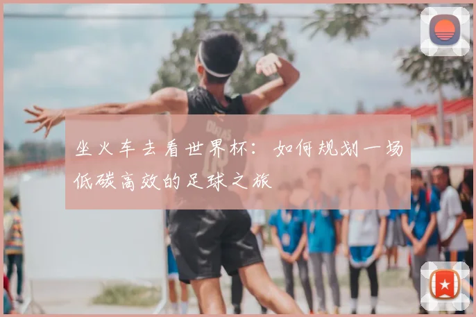 坐火车去看世界杯:如何规划一场低碳高效的足球之旅