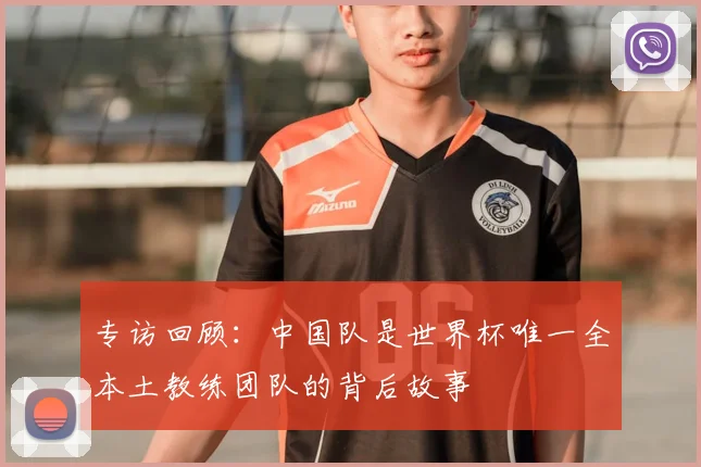 专访回顾:中国队是世界杯唯一全本土教练团队的背后故事