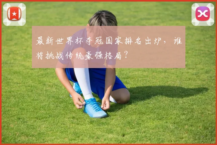 最新世界杯夺冠国家排名出炉，谁将挑战传统豪强格局？