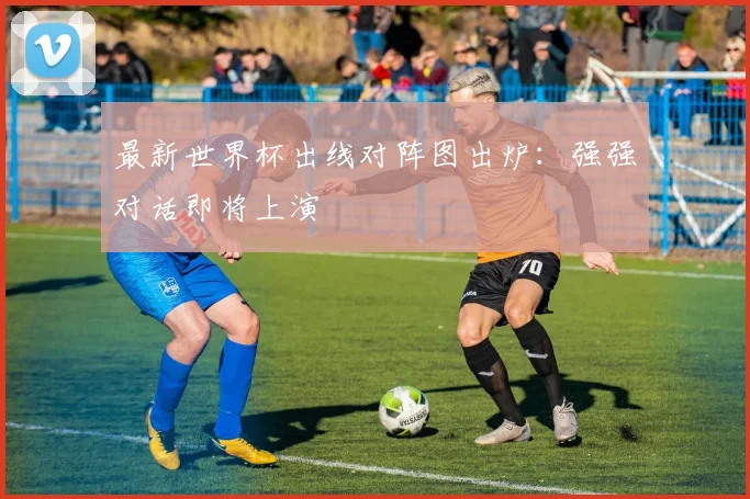 最新世界杯出线对阵图出炉:强强对话即将上演