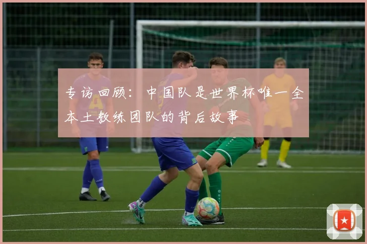 专访回顾:中国队是世界杯唯一全本土教练团队的背后故事